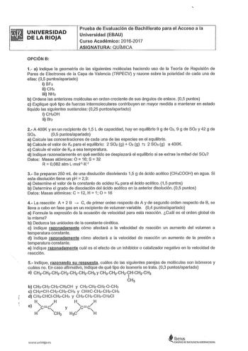 UNIVERSIDAD DE LA RIOJA Prueba de Evaluación de Bachillerato para el Acceso a la Universidad EBAU Curso Académico 20162017 ASIGNATURA QUMICA OPCIÓN B 1 a Indique la geometrla de las siguientes moléculas haciendo uso de la Teoría de Repulsión de Pares de Electrones de la Capa de Valencia TRPECV y razone sobre la polaridad de cada una de ellas 05 puntosapartado i BF 11 CH4 iii NH b Ordene las anteriores moléculas en orden creciente de sus ángulos de enlace 05 puntos c Explique qué tipo de fuerzas…