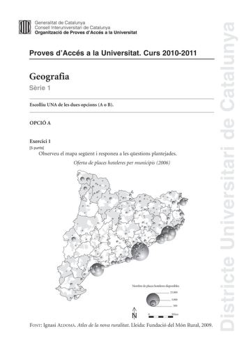 Districte Universitari de Catalunya Generalitat de Catalunya Consell lnteruniversitari de Catalunya Organització de Proves dAccés a la Universitat Proves dAccés a la Universitat Curs 20102011 Geografia Srie 1 Escolliu UNA de les dues opcions A o B OPCIÓ A Exercici 1 5 punts Observeu el mapa segent i responeu a les qestions plantejades Oferta de places hoteleres per municipis 2006 Nombre de places hoteleres disponibles 25000 5000 500 í    N 0 50km FONT Ignasi ALDOM Atles de la nova ruralitat Lle…