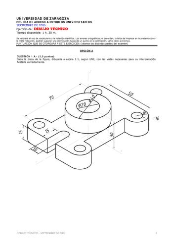 UNIVERSIDAD DE ZARAGOZA PRUEBA DE ACCESO A ESTUDIOS UNIVERSITARIOS SEPTIEMBRE DE 2006 Ejercicio de DIBUJO TÉCNICO Tiempo disponible 1 h 30 m Se valorará el uso de vocabulario y la notación científica Los errores ortográficos el desorden la falta de limpieza en la presentación y la mala redacción podrán suponer una disminución hasta de un punto en la calificación salvo casos extremos PUNTUACIÓN QUE SE OTORGARÁ A ESTE EJERCICIO véanse las distintas partes del examen OPCIÓN A CUESTIÓN 1A 25 puntos…