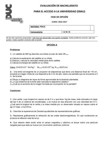 EVALUACIÓN DE BACHILLERATO PARA EL ACCESO A LA UNIVERSIDAD EBAU FASE DE OPCIÓN CURSO 20162017 MATERIA FÍSICA Convocatoria 1J U N I O De las dos opciones propuestas sólo hay que desarrollar una opción completa Cada problema correcto vale tres puntos Cada cuestión correcta vale un punto OPCIÓN A Problemas 1 Un satélite de 900 kg describe una órbita circular de radio 3RTierra a Calcula la aceleración del satélite en su órbita b Deduce y calcula la velocidad orbital para dicho satélite c Calcula la…