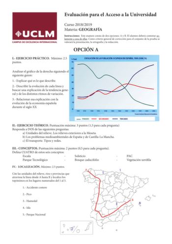 Evaluación para el Acceso a la Universidad Curso 20182019 Materia GEOGRAFÍA Instrucciones Este examen consta de dos opciones A y B El alumno deberá contestar solamente a una de ellas Como criterio general de corrección para el conjunto de la prueba se valorará la presentación la ortografía y la redacción OPCIÓN A I EJERCICIO PRÁCTICO Máximo 25 puntos Analizar el gráfico de la derecha siguiendo el siguiente guion 1 Explicar qué es lo que describe 2 Describir la evolución de cada línea y buscar u…