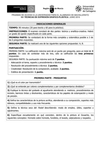 UNIVERSIDAD DE 111J MURCIA 1 1 Ih Región de Murcia Universidad Politécnica de Cartagena PRUEBAS DE ACCESO A LA UNIVERSIDAD PARA EL ALUMNADO DE BACHILLERATO 161 TÉCNICAS DE EXPRESIÓN GRÁFICOPLÁSTICA JUNIO 2015 INDICACIONES GENERALES TIEMPO 90 minutos 20 para teoría y 60 para la práctica INSTRUCCIONES El examen constará de dos partes teórica y analíticacreativa Habrá un grado de opción especificado en cada parte PRIMERA PARTE Se contestará de la forma más completa y sistemática posible a 3 de las…