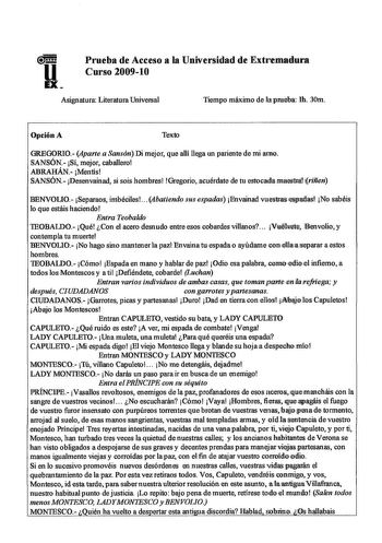 u EX Prueba de Acceso a la Universidad de Extremadura Curso 200910 Asignatura Literatura Universal Tiempo máximo de na prueba lh 30m Opción A Texto GREGORIO Aparte a Sansón Di mejor que allí llega un pariente de mi amo SANSÓN Si mejor caballero ABRAHÁN Mentís SANSÓN Desenvainad si sois hombres Gregorio acuérdate de tu estocalaJlllllaesllra lriñen BENVOLlO Separaos imbéciles  4batiendo sus espadas Envainad vuestraseslmilas No sabéis lo que estáis haciendo Entra Teobaldo IEOBALDO Qué Con el acero…