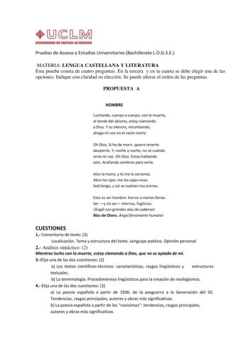 Pruebas de Acceso a Estudios Universitarios Bachillerato LOGSE MATERIA LENGUA CASTELLANA Y LITERATURA Esta prueba consta de cuatro preguntas En la tercera y en la cuarta se debe elegir una de las opciones Indique con claridad su elección Se puede alterar el orden de las preguntas PROPUESTA A HOMBRE Luchando cuerpo a cuerpo con la muerte al borde del abismo estoy clamando a Dios Y su silencio retumbando ahoga mi voz en el vacío inerte Oh Dios Si he de morir quiero tenerte despierto Y noche a noc…