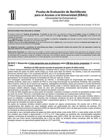 UNIV ERSIDAD DE EXTREMADURA Prueba de Evaluación de Bachillerato para el Acceso a la Universidad EBAU Universidad de Extremadura Curso 20212022 Materia Lengua ExtranjeraPortugués Tiempo máximo de la prueba 1h 30 min INSTRUCCIONES PARA REALIZAR EL EXAMEN El examen consta de 3 bloques de preguntas El primero de ellos tiene una valoración máxima de 4 puntos Consta de 2 textos con sus correspondientes grupos de 8 preguntas de los cuales el estudiante ha de elegir un grupo y responder a 5 preguntas …