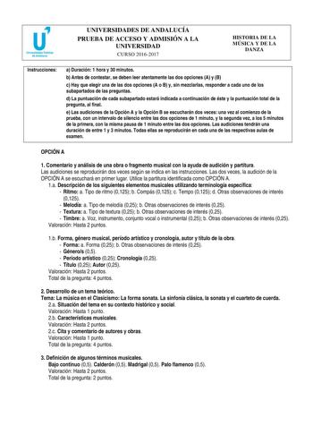 UNIVERSIDADES DE ANDALUCÍA PRUEBA DE ACCESO Y ADMISIÓN A LA UNIVERSIDAD CURSO 20162017 HISTORIA DE LA MÚSICA Y DE LA DANZA Instrucciones a Duración 1 hora y 30 minutos b Antes de contestar se deben leer atentamente las dos opciones A y B c Hay que elegir una de las dos opciones A o B y sin mezclarlas responder a cada uno de los subapartados de las preguntas d La puntuación de cada subapartado estará indicada a continuación de éste y la puntuación total de la pregunta al final e Las audiciones d…