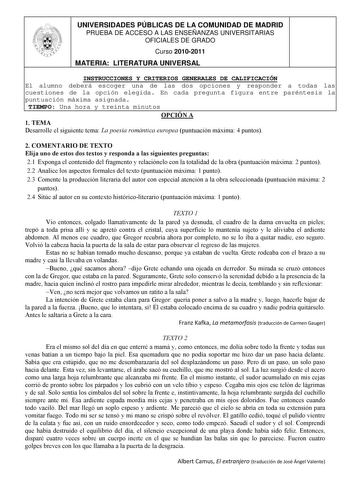 UNIVERSIDADES PÚBLICAS DE LA COMUNIDAD DE MADRID PRUEBA DE ACCESO A LAS ENSEÑANZAS UNIVERSITARIAS OFICIALES DE GRADO Curso 20102011 MATERIA LITERATURA UNIVERSAL INSTRUCCIONES Y CRITERIOS GENERALES DE CALIFICACIÓN El alumno deberá escoger una de las dos opciones y responder a todas las cuestiones de la opción elegida En cada pregunta figura entre paréntesis la puntuación máxima asignada TIEMPO Una hora y treinta minutos OPCIÓN A 1 TEMA Desarrolle el siguiente tema La poesía romántica europea pun…