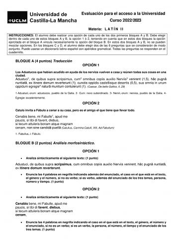 Evaluación para el acceso a la Universidad Curso 20222023 Materia L A T Í N I I INSTRUCCIONES El alumno debe realizar una opción de cada uno de los dos primeros bloques A y B Debe elegir dentro de cada uno de estos bloques A y B la opción 1 ó 2 teniendo en cuenta que en estos dos bloques la opción ejercitada en el bloque A vincula necesariamente la opción del bloque B En estos dos bloques A y B no se pueden mezclar opciones En los bloques C y D el alumno debe elegir dos de las 6 preguntas que s…