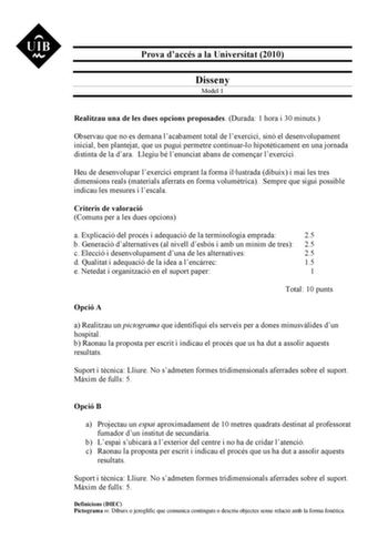 Prova daccés a la Universitat 2010 Disseny Model 1 Realitzau una de les dues opcions proposades Durada 1 hora i 30 minuts Observau que no es demana lacabament total de lexercici sinó el desenvolupament inicial ben plantejat que us pugui permetre continuarlo hipotticament en una jornada distinta de la dara Llegiu bé lenunciat abans de comenar lexercici Heu de desenvolupar lexercici emprant la forma illustrada dibuix i mai les tres dimensions reals materials aferrats en forma volumtrica Sempre qu…