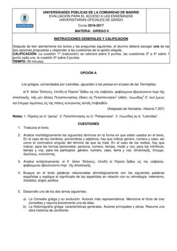 HHiilll UNIVERSIDADES PÚBLICAS DE LA COMUNIDAD DE MADRID EVALUACIÓN PARA EL ACCESO A LAS ENSEÑANZAS UNIVERSITARIAS OFICIALES DE GRADO Curso 20162017 MATERIA GRIEGO II INSTRUCCIONES GENERALES Y CALIFICACIÓN Después de leer atentamente los textos y las preguntas siguientes el alumno deberá escoger una de las dos opciones propuestas y responder a las cuestiones de la opción elegida CALIFICACIÓN La cuestión 1 traducción se valorará sobre 5 puntos las cuestiones 2 a 4 sobre 1 punto cada una la cuest…