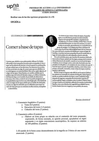 upl Nroh uantu rolto PRUEBAS DE ACCESO A LA UNIVERSIDAD EXAMEN DE LENGUA CASTELLANA CURSO 20102011 Realizar una de las dos opciones propuestas A o B OPCIÓN A LOS DOMINGOS CON SANTI SANTAMARIA  Comerabase detapas 1  i  i  es Lo cierto que comer a base de tapas el popular tapeo es un fenómeno propio de detenninaélos lugares de lageografiá española singularmente Andalucía y en menor medida el País Vasco Es una actividad itinenmte sé come sin sentarse en varios  locales en sucesión generalmente en …