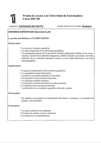 u EX Prueba de Acceso a la Universidad de Extremadura Curso 200708 Asignatma GEOGRAFÍA DE ESPAÑA Tiempo máximo de la prueba 90 minutos CRITERIOS ESPECÍFICOS Opciones A y B La prueba está dividida en CUATRO PARTES Primera parte  La correcta y coherente exposición  La cabal comprensión de los fenómenos geográficos  La organización genérica de la exposición claridad organización sintética de los conocimientos inclusión de los elementos integrantes posibles relaciones que existan entre ellos utiliz…