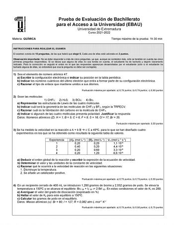 Materia QUÍMICA Prueba de Evaluación de Bachillerato para el Acceso a la Universidad EBAU Universidad de Extremadura Curso 20212022 Tiempo máximo de la prueba 1h 30 min INSTRUCCIONES PARA REALIZAR EL EXAMEN El examen consta de 10 preguntas de las que habrá que elegir 5 Cada una de ellas está valorada en 2 puntos Observación importante No se debe responder a más de cinco preguntas ya que aunque se contesten más sólo se tendrán en cuenta las cinco primeras preguntas respondidas Si se desea que al…