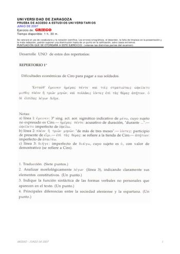 UNIVERSIDAD DE ZARAGOZA PRUEBA DE ACCESO A ESTUDIOS UNIVERSITARIOS JUNIO DE 2007 Ejercicio de GRIEGO Tiempo disponible 1 h 30 m Se valorará el uso de vocabulario y la notación científica Los errores ortográficos el desorden la falta de limpieza en la presentación y la mala redacción podrán suponer una disminución hasta de un punto en la calificación salvo casos extremos PUNTUACIÓN QUE SE OTORGARÁ A ESTE EJERCICIO véanse las distintas partes del examen Desarrolle UNO de estos dos repertorios REP…