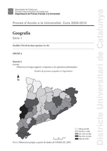 Districte Universitari de Catalunya Generalitat de Catalunya Consell lnteruniversitari de Catalunya Organització de Proves dAccés a la Universitat Proves dAccés a la Universitat Curs 20092010 Geografia Srie 1 Escolliu UNA de les dues opcions A o B OPCIÓ A Exercici 1 5 punts Observeu el mapa segent i responeu a les qestions plantejades Nombre de persones ocupades en lagricultura N 0 20 40 km FONT Elaboració prpia a partir de dades de lIDESCAT 2007 CJ Menys de 500 CJ De 501 a 1000 De 1001 a 2000 …