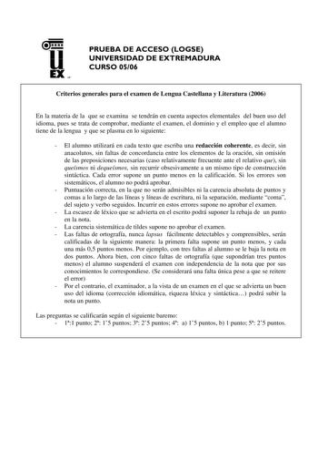 u EX UN PRUEBA DE ACCESO LOGSE UNIVERSIDAD DE EXTREMADURA CURSO 0506 Criterios generales para el examen de Lengua Castellana y Literatura 2006 En la materia de la que se examina se tendrán en cuenta aspectos elementales del buen uso del idioma pues se trata de comprobar mediante el examen el dominio y el empleo que el alumno tiene de la lengua y que se plasma en lo siguiente  El alumno utilizará en cada texto que escriba una redacción coherente es decir sin anacolutos sin faltas de concordancia…