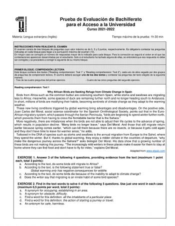 Prueba de Evaluación de Bachillerato para el Acceso a la Universidad Curso 20212022 Materia Lengua extranjera Inglés Tiempo máximo de la prueba 1h 30 min INSTRUCCIONES PARA REALIZAR EL EXAMEN El examen consta de tres bloques de preguntas cuyo valor máximo es de 5 3 y 2 puntos respectivamente Es obligatorio contestar las preguntas indicadas en cada bloque para llegar a la puntuación máxima del examen 10 En ningún caso se corregirá un número de respuestas mayor de lo indicado para cada bloque Par…