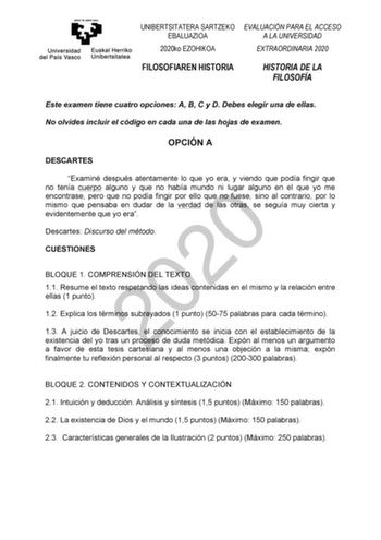 UNIBERTSITATERA SARTZEKO EVALUACIÓN PARA EL ACCESO EBALUAZIOA A LA UNIVERSIDAD 2020ko EZOHIKOA EXTRAORDINARIA 2020 FILOSOFIAREN HISTORIA HISTORIA DE LA FILOSOFÍA Este examen tiene cuatro opciones A B C y D Debes elegir una de ellas No olvides incluir el código en cada una de las hojas de examen OPCIÓN A DESCARTES Examiné después atentamente lo que yo era y viendo que podía fingir que no tenía cuerpo alguno y que no había mundo ni lugar alguno en el que yo me 2020 encontrase pero que no podía fi…