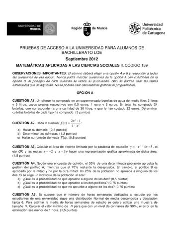 f f l UNIVERSIDAD DE 1 MURCIA  Ih Región de Murcia Universidad Politécnica de Cartagena PRUEBAS DE ACCESO A LA UNIVERSIDAD PARA ALUMNOS DE BACHILLERATO LOE Septiembre 2012 MATEMÁTICAS APLICADAS A LAS CIENCIAS SOCIALES II CÓDIGO 159 OBSERVACIONES IMPORTANTES El alumno deberá elegir una opción A o B y responder a todas las cuestiones de esa opción Nunca podrá mezclar cuestiones de la opción A con cuestiones de la opción B Al principio de cada cuestión se indica su puntuación Sólo se podrán usar l…