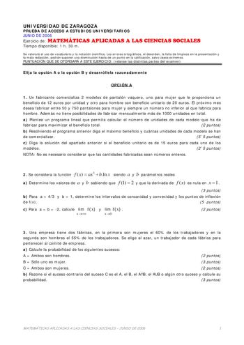 UNIVERSIDAD DE ZARAGOZA PRUEBA DE ACCESO A ESTUDIOS UNIVERSITARIOS JUNIO DE 2006 Ejercicio de MATEMÁTICAS APLICADAS A LAS CIENCIAS SOCIALES Tiempo disponible 1 h 30 m Se valorará el uso de vocabulario y la notación científica Los errores ortográficos el desorden la falta de limpieza en la presentación y la mala redacción podrán suponer una disminución hasta de un punto en la calificación salvo casos extremos PUNTUACIÓN QUE SE OTORGARÁ A ESTE EJERCICIO véanse las distintas partes del examen Elij…