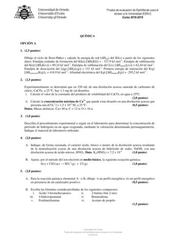 Prueba de evaluación de Bachillerato para el acceso a la Universidad EBAU Curso 20182019 QUÍMICA OPCIÓN A 1 25 puntos Dibuje el ciclo de BornHaber y calcule la energía de red Hred del KIs a partir de los siguientes datos Entalpía estándar de formación del KIs HfKI   3279 kJ mol1 Entalpía de sublimación del Ks HSKs  8924 kJ mol1 Entalpía de sublimación del I2s HsublimI2s  6244 kJ mol1 Entalpía de disociación del I2g HDI2g  151 kJ mol1 Primera energía de ionización del Kg HionizaciónKg1  4189 kJ …