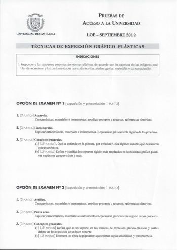 PRUEBAS DE ACCESO A LA UNIVERSIDAD UNIVERSIDAD DE CANTABRIA LOESEPTIEMBRE 2012 TÉCNICAS DE EXPRESIÓN GRÁFICOPLÁSTICAS INDICACIONES l  Responder a las siguientes preguntas de técnicas plásticas de acuerdo con los objetivos de las imágenes posibles de representar y las particularidades que cada técnica pueden aportar materiales y su manipulación  OPCIÓN DE EXAMEN N 2 1 Exposición y presentación 1 PUNTO l 3 PUNTOS Acuarela Características materiales e instrumentos explicar procesos y recursos refe…