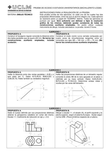 PRUEBA DE ACCESO A ESTUDIOS UNIVERSITARIOS BACHILLERATO LOGSE MATERIA DIBUJO TÉCNICO INSTRUCCIONES PARA LA REALIZACIÓN DE LA PRUEBA Esta prueba consta de tres ejercicios en cada uno de los cuales hay dos propuestas diferenciadas entre las que el alumno elegirá una Cada ejercicio se resolverá sobre un papel A4 GUARRO distinto Todos los ejercicios se puntúan por igual Será suficiente con delinear a lápiz la resolución gráfica de los mismos debiendo quedar constancia de todas las construcciones au…