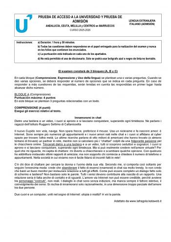 PRUEBA DE ACCESO A LA UNIVERSIDAD Y PRUEBA DE ADMISI&Oacute;N ANDALUC&Iacute;A CEUTA MELILLA y CENTROS en MARRUECOS CURSO 20252026 LENGUA EXTRANJERA ITALIANO ADMISI&Oacute;N Instrucciones a Duraci&oacute;n 1 hora y 30 minutos b Todas las cuestiones deben responderse en el papel entregado para la realizaci&oacute;n del examen y nunca en los folios que contienen los enunciados c La puntuaci&oacute;n est&aacute; indicada en cada uno de los apartados d No est&aacute; permitido el uso de diccionario S&oacute;lo se podr&aacute; usar bol&iacute;grafo azul o negro de tinta no borrable El examen constar&aacute; de 3 bloques A B y C En cada bloque Comprensione Espressione y Uso della &hellip;