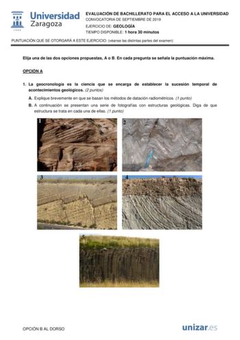 EVALUACIÓN DE BACHILLERATO PARA EL ACCESO A LA UNIVERSIDAD CONVOCATORIA DE SEPTIEMBRE DE 2019 EJERCICIO DE GEOLOGÍA TIEMPO DISPONIBLE 1 hora 30 minutos PUNTUACIÓN QUE SE OTORGARÁ A ESTE EJERCICIO véanse las distintas partes del examen Elija una de las dos opciones propuestas A o B En cada pregunta se señala la puntuación máxima OPCIÓN A 1 La geocronología es la ciencia que se encarga de establecer la sucesión temporal de acontecimientos geológicos 2 puntos A Explique brevemente en que se basan …