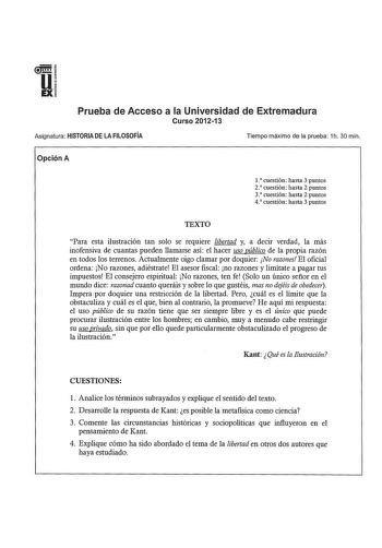 u IEX Prueba de Acceso a la Universidad de Extremadura Curso 201213 Asignatura HISTORIA DE LA FILOSOFÍA Tiempo máximo de la prueba 1h 30 min Opción A l cuestión hasta 3 puntos 2 cuestión hasta 2 puntos 3 cuestión hasta 2 puntos 4 cuestión hasta 3 puntos TEXTO Para esta ilustración tan solo se requiere libertad y a decir verdad la más inofensiva de cuantas pueden llamarse así el hacer uso público de la propia razón en todos los terrenos Actualmente oigo clamar por doquier No razones El oficial o…