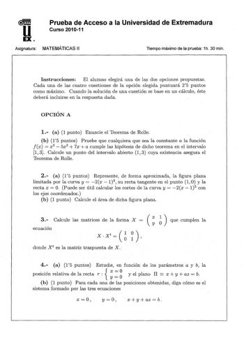 u EX Prueba de Acceso a la Universidad de Extremadura Curso 201011 Asignatura MATEMÁTICAS 11 Tiempo máximo de la prueba 1h 30 min Instrucciones El alumno elegirá una de las dos opciones propuestas Cada una de las cuatro cuestiones de la opción elegida puntuará 25 puntos como máximo Cuando la solución de una cuestión se base en un cálculo éste deberá incluirse en la respuesta dada OPCIÓN A 1 a 1 punto Enuncie el Teorema de Rolle b 15 puntos Pruebe que cualquiera que sea la constante a la función…