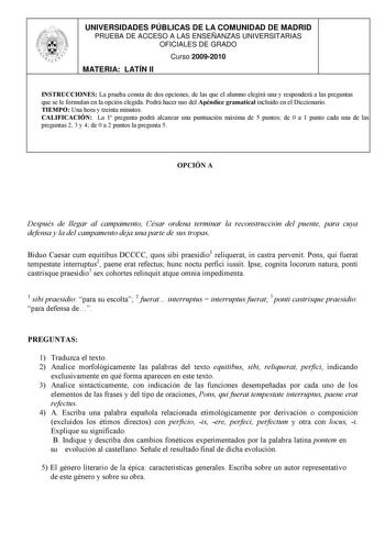 UNIVERSIDADES PÚBLICAS DE LA COMUNIDAD DE MADRID PRUEBA DE ACCESO A LAS ENSEÑANZAS UNIVERSITARIAS OFICIALES DE GRADO Curso 20092010 MATERIA LATÍN II INSTRUCCIONES La prueba consta de dos opciones de las que el alumno elegirá una y responderá a las preguntas que se le formulan en la opción elegida Podrá hacer uso del Apéndice gramatical incluido en el Diccionario TIEMPO Una hora y treinta minutos CALIFICACIÓN La 1 pregunta podrá alcanzar una puntuación máxima de 5 puntos de 0 a 1 punto cada una …