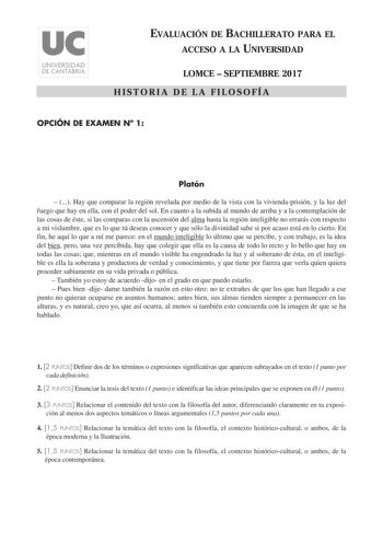 EVALUACIÓN DE BACHILLERATO PARA EL ACCESO A LA UNIVERSIDAD LOMCE  SEPTIEMBRE 2017 HISTORIA DE LA FILOSOFÍA OPCIÓN DE EXAMEN N 1 Platón   Hay que comparar la región revelada por medio de la vista con la viviendaprisión y la luz del fuego que hay en ella con el poder del sol En cuanto a la subida al mundo de arriba y a la contemplación de las cosas de éste si las comparas con la ascensión del alma hasta la región inteligible no errarás con respecto a mi vislumbre que es lo que tú deseas conocer y…