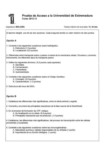 u Prueba de Acceso a la Universidad de Extremadura Curso 201213 EX Asignatura BIOLOGÍA Tiempo máximo de la prueba 1h 30 min El alumno elegirá una de las dos opciones Cada pregunta tendrá un valor máximo de dos puntos Opción A 1 Conteste a las siguientes cuestiones sobre fosfolípidos A Estructura 15 puntos B Localización 05 puntos 2 Diferencias entre transporte activo y pasivo a través de la membrana celular Enumere y comente brevemente los diferentes tipos de transporte pasivo 3 Defina los sigu…