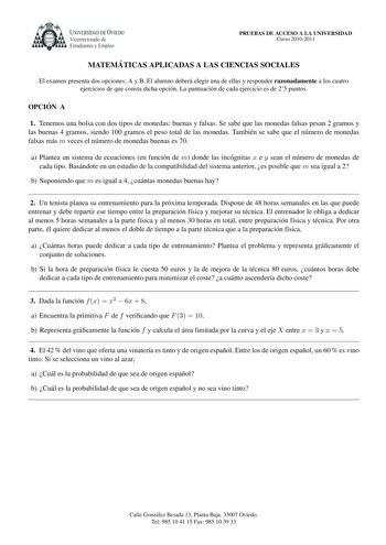 UNIVERSIDAD DE VIEDO Vicerrectorado de Estudiantes y Empleo PRUEBAS DE ACCESO A LA UNIVERSIDAD Curso 20102011 MATEMA TICAS APLICADAS A LAS CIENCIAS SOCIALES El examen presenta dos opciones A y B El alumno debera elegir una de ellas y responder razonadamente a los cuatro ejercicios de que consta dicha opcion La puntuacion de cada ejercicio es de 25 puntos OPCIO N A 1 Tenemos una bolsa con dos tipos de monedas buenas y falsas Se sabe que las monedas falsas pesan 2 gramos y las buenas 4 gramos sie…