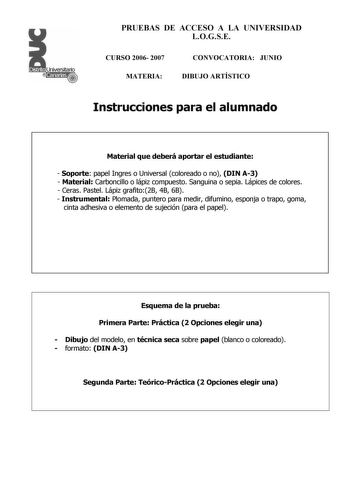 PRUEBAS DE ACCESO A LA UNIVERSIDAD LOGSE CURSO 2006 2007 MATERIA CONVOCATORIA JUNIO DIBUJO ARTÍSTICO Instrucciones para el alumnado Material que deberá aportar el estudiante  Soporte papel Ingres o Universal coloreado o no DIN A3  Material Carboncillo o lápiz compuesto Sanguina o sepia Lápices de colores  Ceras Pastel Lápiz grafito2B 4B 6B  Instrumental Plomada puntero para medir difumino esponja o trapo goma cinta adhesiva o elemento de sujeción para el papel Esquema de la prueba Primera Parte…