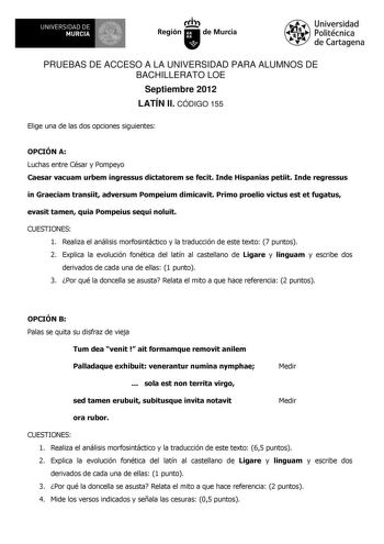 UNIVERSIDAD DE 1 MURCIA 1 Ih Región de Murcia Universidad Politécnica de Cartagena PRUEBAS DE ACCESO A LA UNIVERSIDAD PARA ALUMNOS DE BACHILLERATO LOE Septiembre 2012 LATÍN II CÓDIGO 155 Elige una de las dos opciones siguientes OPCIÓN A Luchas entre César y Pompeyo Caesar vacuam urbem ingressus dictatorem se fecit Inde Hispanias petiit Inde regressus in Graeciam transiit adversum Pompeium dimicavit Primo proelio victus est et fugatus evasit tamen quia Pompeius sequi noluit CUESTIONES 1 Realiza …