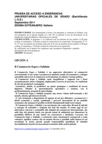 PRUEBA DE ACCESO A ENSEÑANZAS UNIVERSITARIAS OFICIALES DE GRADO Bachillerato LOE Septiembre 2011 IDIOMA EXTRANJERO Italiano INSTRUCCIONES leer atentamente el texto y las preguntas y contestar en italiano a las seis preguntas de la opción elegida A o B No se permite el uso de diccionario ni de ningún otro material didáctico Esta hoja no se entrega CALIFICACIÓN la pregunta 1 se calificará con un máximo de tres puntos 150 para evaluar el contenido y 150 para evaluar la corrección en la expresión l…