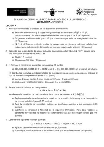 EVALUACIÓN DE BACHILLERATO PARA EL ACCESO A LA UNIVERSIDAD 222 QUÍMICA JUNIO 2018 OPCIÓN A 1 Justifique la veracidad o falsedad de las siguientes afirmaciones a Sean dos elementos A y B cuyas configuraciones externas son 3s23p3 y 3s23p5 respectivamente La electronegatividad de B es menor que la de A 075 puntos b Oxígeno es el elemento del grupo 16 que presenta mayor valor de energía de ionización 075 puntos c 4 1 0 12 es un conjunto posible de valores para los números cuánticos del electrón más…