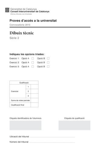 M Generalitat de Catalunya W Consell lnteruniversitari de Catalunya Oficina dAccés a la Universitat Proves daccés a la universitat Convocatria 2015 Dibuix tcnic Srie 2 Indiqueu les opcions triades Exercici 1 Opció A D Opció B D Exercici 2 Opció A D Exercici 3 Opció A D Opció B D Opció B D Qualificació 1 Exercicis 2 3 Suma de notes parcials Qualificació final Etiqueta identificadora de lalumnea Etiqueta de qualificació Ubicació del tribunal  Número del tribunal  2 La prova consisteix a fer TRES …