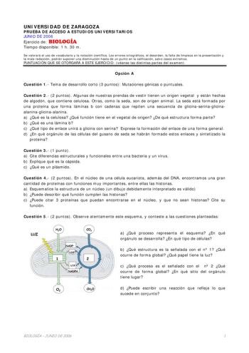 UNIVERSIDAD DE ZARAGOZA PRUEBA DE ACCESO A ESTUDIOS UNIVERSITARIOS JUNIO DE 2006 Ejercicio de BIOLOGÍA Tiempo disponible 1 h 30 m Se valorará el uso de vocabulario y la notación científica Los errores ortográficos el desorden la falta de limpieza en la presentación y la mala redacción podrán suponer una disminución hasta de un punto en la calificación salvo casos extremos PUNTUACIÓN QUE SE OTORGARÁ A ESTE EJERCICIO véanse las distintas partes del examen Opción A Cuestión 1 Tema de desarrollo co…