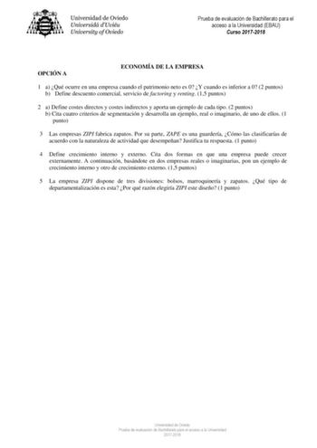 Prueba de evaluación de Bachillerato para el acceso a la Universidad EBAU Curso 20172018 OPCIÓN A ECONOMÍA DE LA EMPRESA 1 a Qué ocurre en una empresa cuando el patrimonio neto es 0 Y cuando es inferior a 0 2 puntos b Define descuento comercial servicio de factoring y renting 15 puntos 2 a Define costes directos y costes indirectos y aporta un ejemplo de cada tipo 2 puntos b Cita cuatro criterios de segmentación y desarrolla un ejemplo real o imaginario de uno de ellos 1 punto 3 Las empresas ZI…