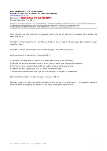 UNIVERSIDAD DE ZARAGOZA PRUEBA DE ACCESO A ESTUDIOS UNIVERSITARIOS SEPTIEMBRE DE 2006 Ejercicio de HISTORIA DE LA MÚSICA Tiempo disponible 1 h 30 m Se valorará el uso de vocabulario y la notación científica Los errores ortográficos el desorden la falta de limpieza en la presentación y la mala redacción podrán suponer una disminución hasta de un punto en la calificación salvo casos extremos PUNTUACIÓN QUE SE OTORGARÁ A ESTE EJERCICIO véanse las distintas partes del examen Tras escuchar las dos a…