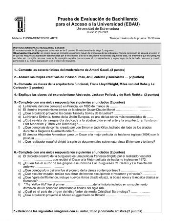 UNIV ERSIDAD DE EXTREMADURA Prueba de Evaluación de Bachillerato para el Acceso a la Universidad EBAU Universidad de Extremadura Curso 20202021 Materia FUNDAMENTOS DE ARTE Tiempo máximo de la prueba 1h 30 min INSTRUCCIONES PARA REALIZAR EL EXAMEN El examen consta de 10 preguntas cuyo valor es de 2 puntos El estudiante ha de elegir 5 preguntas Observación importante en ningún caso se corregirá un número mayor de preguntas de las indicadas Para la corrección se seguirá el orden en el que las resp…