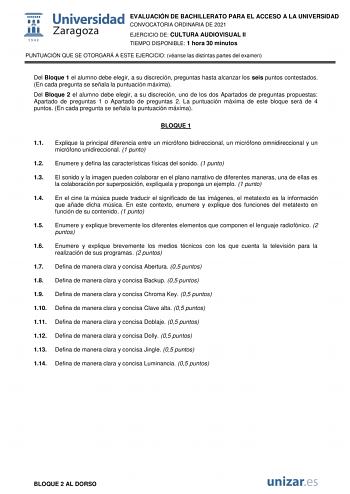 EVALUACIÓN DE BACHILLERATO PARA EL ACCESO A LA UNIVERSIDAD CONVOCATORIA ORDINARIA DE 2021 EJERCICIO DE CULTURA AUDIOVISUAL II TIEMPO DISPONIBLE 1 hora 30 minutos PUNTUACIÓN QUE SE OTORGARÁ A ESTE EJERCICIO véanse las distintas partes del examen Del Bloque 1 el alumno debe elegir a su discreción preguntas hasta alcanzar los seis puntos contestados En cada pregunta se señala la puntuación máxima Del Bloque 2 el alumno debe elegir a su discreción uno de los dos Apartados de preguntas propuestas Ap…