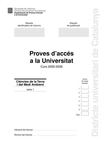 Districte universitari de Catalunya Generalitat de Catalunya Consell Interuniversitari de Catalunya Organització de Proves dAccés a la Universitat Etiqueta identificadora de lalumne Etiqueta de qualificació Proves daccés a la Universitat Curs 20052006 Cincies de la Terra i del Medi Ambient srie 1 Suma de notes parcials 1 2 3 4 5 6 D Total Ubicació del tribunal  Número del tribunal  1 PAU Curs 20052006 Feu lexercici 1 i trieu una de les dues opcions A o B cadascuna de les quals consta de tres ex…