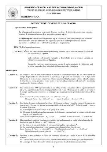 UNIVERSIDADES PÚBLICAS DE LA COMUNIDAD DE MADRID PRUEBA DE ACCESO A ESTUDIOS UNIVERSITARIOS LOGSE Curso 20072008 MATERIA FÍSICA INSTRUCCIONES GENERALES Y VALORACIÓN La prueba consta de dos partes La primera parte consiste en un conjunto de cinco cuestiones de tipo teórico conceptual o teóricopráctico de las cuales el alumno debe responder solamente a tres La segunda parte consiste en dos repertorios A y B cada uno de ellos constituido por dos problemas El alumno debe optar por uno de los dos re…