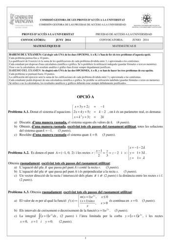 1GENERALITAT  VALENCIANA CONSELLERIA DEDUCACIÓ CULTURA I ESPORT COMISSIÓ GESTORA DE LES PROVES DACCÉS A LA UNIVERSITAT COMISIÓN GESTORA DE LAS PRUEBAS DE ACCESO A LA UNIVERSIDAD  1  1  SISTEJiL UNIVERSITARI VALElCIA SISTEIA t N IVlRS1rHIO VALllC IA10 PROVES DACCÉS A LA UNIVERSITAT CONVOCATRIA JUNY 2014 MATEMTIQUES II PRUEBAS DE ACCESO A LA UNIVERSIDAD CONVOCATORIA JUNIO 2014 MATEMÁTICAS II BAREM DE LEXAMEN Cal elegir sols UNA de les dues OPCIONS A o B i shan de fer els tres problemes daquesta o…