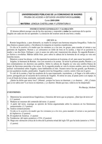 UNIVERSIDADES PÚBLICAS DE LA COMUNIDAD DE MADRID PRUEBA DE ACCESO A ESTUDIOS UNIVERSITARIOS LOGSE Curso 20052006 6 MATERIA LENGUA CASTELLANA Y LITERATURA II INSTRUCCIONES GENERALES Y VALORACIÓN El alumno deberá escoger una de las dos opciones y responder a todas las cuestiones de la opción elegida con cada uno de sus apartados La duración del examen será de una hora y media  OPCIÓN A Román languidecía y para distraerle su madre le compró una hermosa máquina fotográfica Todos los días íbamos a p…