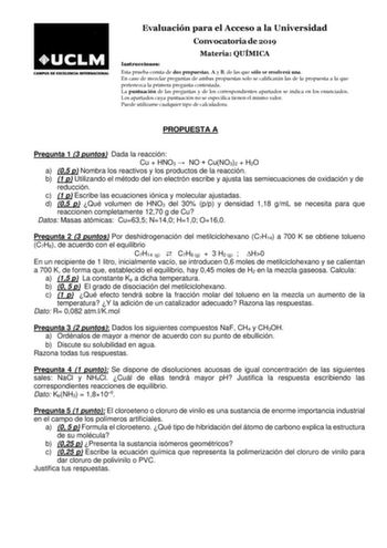 Evaluación para el Acceso a la Universidad Convocatoria de 2019 Materia QUÍMICA Instrucciones Esta prueba consta de dos propuestas A y B de las que sólo se resolverá una En caso de mezclar preguntas de ambas propuestas solo se calificarán las de la propuesta a la que pertenezca la primera pregunta contestada La puntuación de las preguntas y de los correspondientes apartados se indica en los enunciados Los apartados cuya puntuación no se especifica tienen el mismo valor Puede utilizarse cualquie…